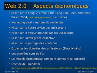 Web 2.0 – Aspects économiques
     
         Miser sur la Longue Traîne (The Long Tail, Chris Anderson,
         Wired 2004,        http://thelongtail.com),   i.e. niches
     
         Marketing viral – moteur de recherche
     
         Miser sur le libre-service des utilisateurs
     
         Miser sur la valeur ajoutée par les utilisateurs
     
         Miser sur l'intelligence collective
     
         Miser sur le partage des contenus
     
         Exploiter les données des utilisateurs (Data Mining)
     
         Les données sont de l'or
     
         Le modèle économique dominant demeure la publicité
     
         L'échec de Friendster
         http://www.nytimes.com/2006/10/15/business/yourmoney/15friend.html?_r=2&oref=slogin&oref=slogin

GTI-780 / MTI-780                                                                 ETS - Montréal - 2009
 