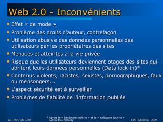 Web 2.0 - Inconvénients
   Effet « de mode »
   Problème des droits d'auteur, contrefaçon
   Utilisation abusive des données personnelles des
    utilisateurs par les propriétaires des sites
   Menaces et atteintes à la vie privée
   Risque que les utilisateurs deviennent otages des sites qui
    abritent leurs données personnelles (Data lock-in)*
   Contenus violents, racistes, sexistes, pornographiques, faux
    ou mensongers...
   L'aspect sécurité est à surveiller
   Problèmes de fiabilité de l'information publiée


                    * Après le « hardware lock-in » et le « software lock-in »
GTI-780 / MTI-780     selon Tim O'Reilly                                         ETS - Montréal - 2009
 
