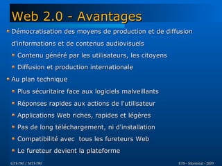 Web 2.0 - Avantages
Démocratisation des moyens de production et de diffusion
d'informations et de contenus audiovisuels
   Contenu généré par les utilisateurs, les citoyens
   Diffusion et production internationale
Au plan technique
   Plus sécuritaire face aux logiciels malveillants
   Réponses rapides aux actions de l'utilisateur
   Applications Web riches, rapides et légères
   Pas de long téléchargement, ni d'installation
   Compatibilité avec tous les fureteurs Web
   Le fureteur devient la plateforme
GTI-780 / MTI-780                                      ETS - Montréal - 2009
 