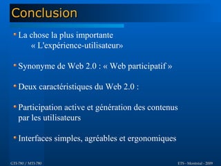 Conclusion
    La chose la plus importante
       « L'expérience-utilisateur»

    Synonyme de Web 2.0 : « Web participatif »

    Deux caractéristiques du Web 2.0 :

    Participation active et génération des contenus
    par les utilisateurs

    Interfaces simples, agréables et ergonomiques

GTI-780 / MTI-780                                   ETS - Montréal - 2009
 