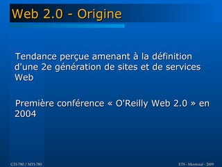 Web 2.0 - Origine


  Tendance perçue amenant à la définition
  d'une 2e génération de sites et de services
  Web

  Première conférence « O'Reilly Web 2.0 » en
  2004




GTI-780 / MTI-780                      ETS - Montréal - 2009
 