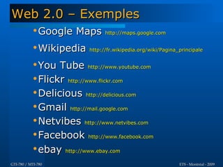 Web 2.0 – Exemples
           •Google Maps         http://maps.google.com


           •Wikipedia     http://fr.wikipedia.org/wiki/Pagina_principale


           •You Tube http://www.youtube.com
           •Flickr http://www.flickr.com
           •Delicious http://delicious.com
           •Gmail http://mail.google.com
           •Netvibes http://www.netvibes.com
           •Facebook http://www.facebook.com
           •ebay http://www.ebay.com
GTI-780 / MTI-780                                             ETS - Montréal - 2009
 