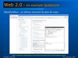 Web 2.0 – Un exemple Québécois!
OpenSyllabus : un éditeur structuré de plan de cours




             http://confluence.sakaiproject.org/confluence/display/OSYL/OpenSyllabus+Home
GTI-780 / MTI-780                                                                     ETS - Montréal - 2009
 