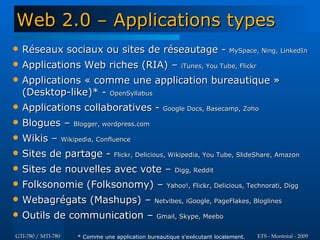 Web 2.0 – Applications types
   Réseaux sociaux ou sites de réseautage - MySpace, Ning, LinkedIn
   Applications Web riches (RIA) – iTunes, You Tube, Flickr
   Applications « comme une application bureautique »
    (Desktop-like)* - OpenSyllabus
   Applications collaboratives - Google Docs, Basecamp, Zoho
   Blogues – Blogger, wordpress.com
   Wikis – Wikipedia, Confluence
   Sites de partage -          Flickr, Delicious, Wikipedia, You Tube, SlideShare, Amazon

   Sites de nouvelles avec vote –                    Digg, Reddit

   Folksonomie (Folksonomy) – Yahoo!, Flickr, Delicious, Technorati, Digg
   Webagrégats (Mashups) – Netvibes, iGoogle, PageFlakes, Bloglines
   Outils de communication – Gmail, Skype, Meebo
GTI-780 / MTI-780   * Comme une application bureautique s'exécutant localement.   ETS - Montréal - 2009
 