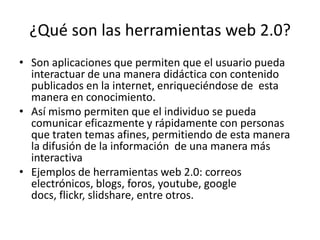 ¿Qué son las herramientas web 2.0?
• Son aplicaciones que permiten que el usuario pueda
  interactuar de una manera didáctica con contenido
  publicados en la internet, enriqueciéndose de esta
  manera en conocimiento.
• Así mismo permiten que el individuo se pueda
  comunicar eficazmente y rápidamente con personas
  que traten temas afines, permitiendo de esta manera
  la difusión de la información de una manera más
  interactiva
• Ejemplos de herramientas web 2.0: correos
  electrónicos, blogs, foros, youtube, google
  docs, flickr, slidshare, entre otros.
 