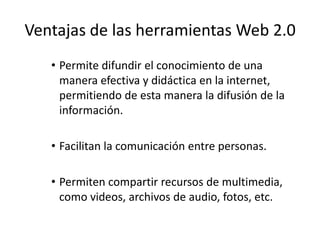 Ventajas de las herramientas Web 2.0
   • Permite difundir el conocimiento de una
     manera efectiva y didáctica en la internet,
     permitiendo de esta manera la difusión de la
     información.

   • Facilitan la comunicación entre personas.

   • Permiten compartir recursos de multimedia,
     como videos, archivos de audio, fotos, etc.
 