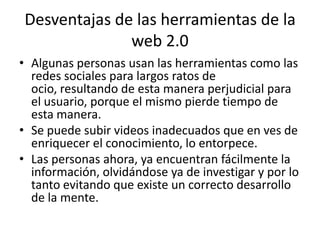 Desventajas de las herramientas de la
              web 2.0
• Algunas personas usan las herramientas como las
  redes sociales para largos ratos de
  ocio, resultando de esta manera perjudicial para
  el usuario, porque el mismo pierde tiempo de
  esta manera.
• Se puede subir videos inadecuados que en ves de
  enriquecer el conocimiento, lo entorpece.
• Las personas ahora, ya encuentran fácilmente la
  información, olvidándose ya de investigar y por lo
  tanto evitando que existe un correcto desarrollo
  de la mente.
 