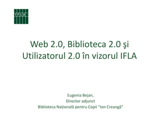 Web 2.0, Biblioteca 2.0 şi Utilizatorul 2.0 în vizorul IFLA Eugenia Bejan, Director adjunct Biblioteca Naţională pentru Copii “Ion Creangă” 
