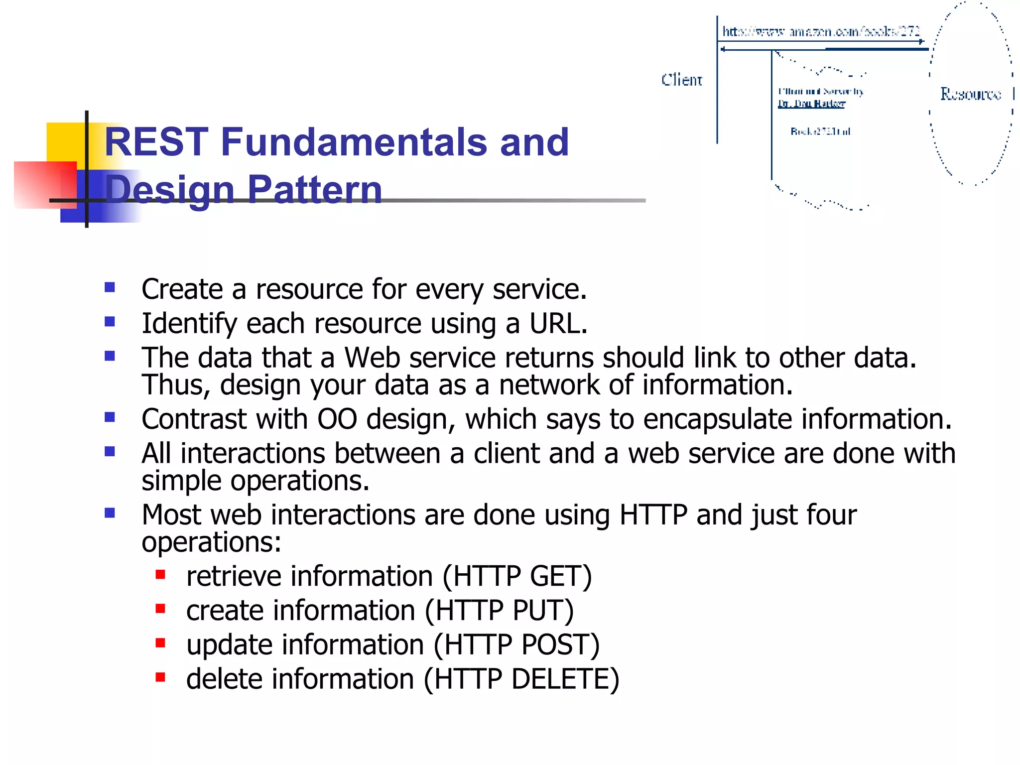 Create a resource for every service. Identify each resource using a URL. The data that a Web service returns should link to other data.  Thus, design your data as a network of information. Contrast with OO design, which says to encapsulate information. All interactions between a client and a web service are done with simple operations. Most web interactions are done using HTTP and just four operations:  retrieve information (HTTP GET) create information (HTTP PUT) update information (HTTP POST) delete information (HTTP DELETE) REST Fundamentals and Design Pattern 