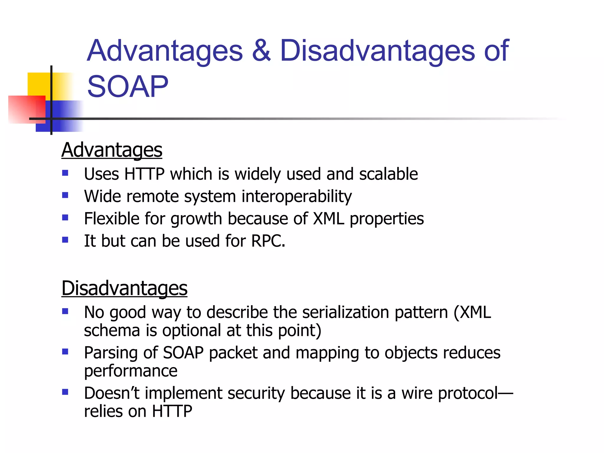 Advantages & Disadvantages of SOAP Advantages Uses HTTP which is widely used and scalable Wide remote system interoperability Flexible for growth because of XML properties It but can be used for RPC. Disadvantages No good way to describe the serialization pattern (XML schema is optional at this point) Parsing of SOAP packet and mapping to objects reduces performance Doesn’t implement security because it is a wire protocol—relies on HTTP 