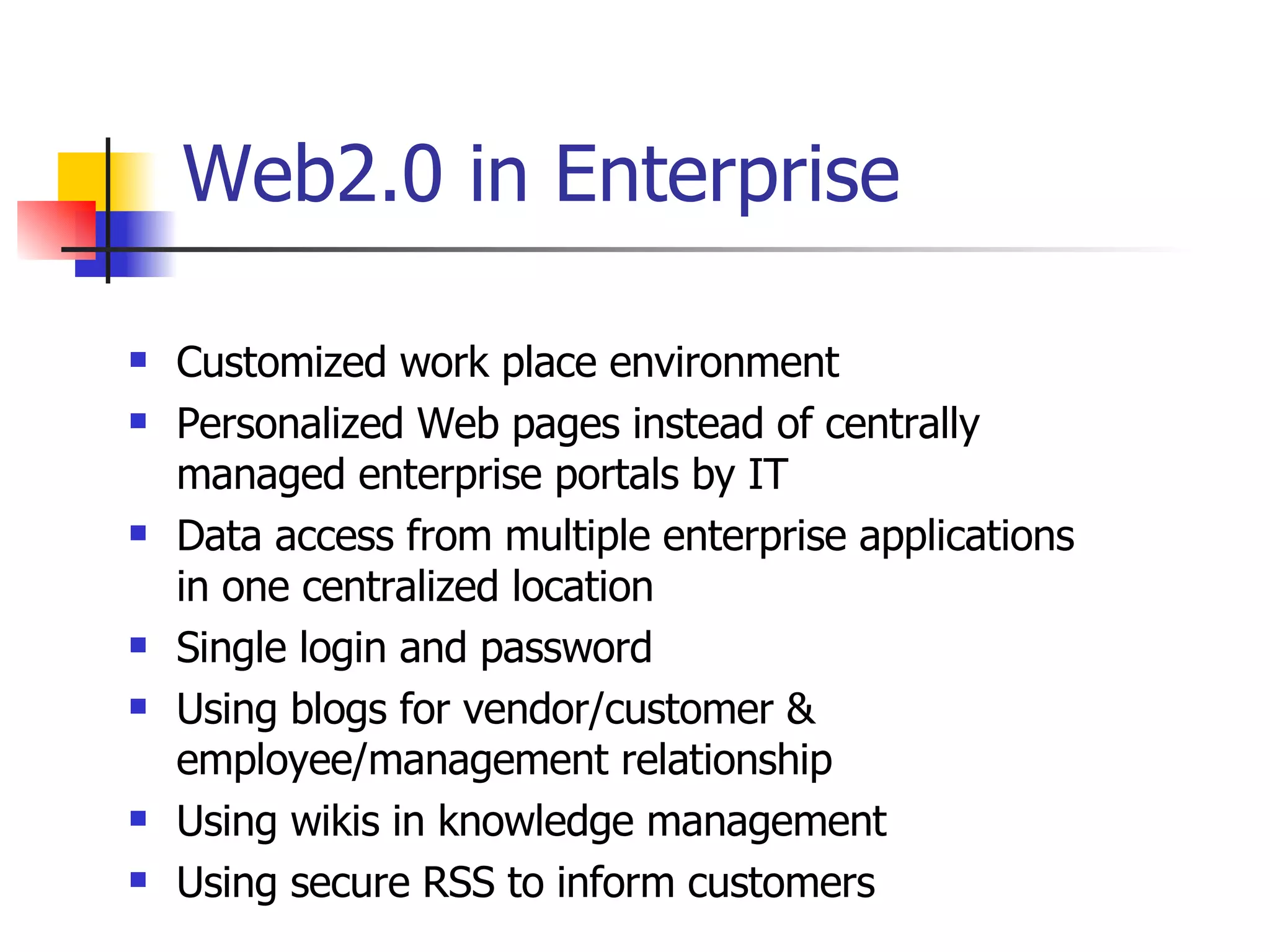 Web2.0 in Enterprise Customized work place environment Personalized Web pages instead of centrally managed enterprise portals by IT Data access from multiple enterprise applications in one centralized location Single login and password Using blogs for vendor/customer & employee/management relationship Using wikis in knowledge management Using secure RSS to inform customers 