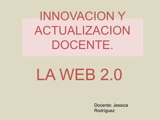 INNOVACION Y ACTUALIZACION DOCENTE. LA WEB 2.0 Docente: Jessica Rodríguez 