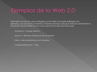 Ejemplos de la Web 2.0:Entender la evolución que ha llegado con la Web 2.0 puede realizarse con ejemplos, con proyectos. Podemos comparar servicios web que marcan claramente la evolución hacia el Web 2.0 con una nueva forma de hacer las cosas:Doubleclick –> Google AdsenseAkamai –>  Bittorrentc (Distribución de contenidos) CMSs –> Wikis (administrador de Contenidos)Categorías/Directorios –> Tags