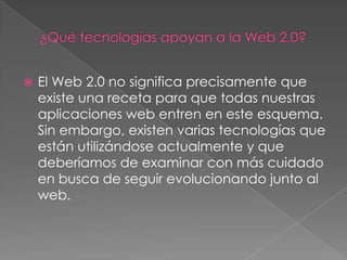 ¿Qué tecnologías apoyan a la Web 2.0?El Web 2.0 no significa precisamente que existe una receta para que todas nuestras aplicaciones web entren en este esquema. Sin embargo, existen varias tecnologías que están utilizándose actualmente y que deberíamos de examinar con más cuidado en busca de seguir evolucionando junto al web.
