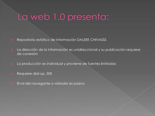 La web 1.0 presenta:Repositorio estático de información DALEEE CHIVASSSLa dirección de la información es unidireccional y su publicación requiere de conexiónLa producción es individual y proviene de fuentes limitadasRequiere dial-up, 50KEl rol del navegante o visitador es pasivo