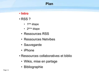 Page  2
Plan
• Intro
• RSS ?
• 1ère étape
• 2ème étape
• Ressources RSS
• Ressources Netvibes
• Sauvegarde
• iPhone
• Ressources collaboratives et biblio
• Wikis, mise en partage
• Bibliographie
 