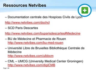 Page  26
Ressources Netvibes
– Documentation centrale des Hospices Civils de Lyon
http://www.netvibes.com/dochcl
– SCD Paris Descartes
http://www.netvibes.com/buparisdescartes#Medecine
– BU de Médecine et Pharmacie de Rouen
http://www.netvibes.com/bu-med-rouen
– Université Libre de Bruxelles Bibliothèque Centrale de
Médecine
http://www.netvibes.com/ulbbcm
– CML – UMCG (University Medical Center Groningen)
http://www.netvibes.com/digiCMB
 