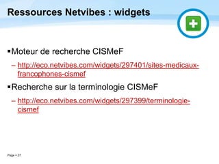 Page  27
Ressources Netvibes : widgets
Moteur de recherche CISMeF
– http://eco.netvibes.com/widgets/297401/sites-medicaux-
francophones-cismef
Recherche sur la terminologie CISMeF
– http://eco.netvibes.com/widgets/297399/terminologie-
cismef
 