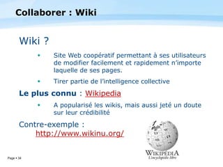 Page  34
Wiki ?
 Site Web coopératif permettant à ses utilisateurs
de modifier facilement et rapidement n’importe
laquelle de ses pages.
 Tirer partie de l’intelligence collective
Le plus connu : Wikipedia
 A popularisé les wikis, mais aussi jeté un doute
sur leur crédibilité
Contre-exemple :
http://www.wikinu.org/
Collaborer : Wiki
 