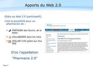 Page  4
Grâce au Web 2.0 (participatif),
c’est la possibilité pour un
pharmacien de :
 PARTAGER des favoris, de la
biblio
 COLLABORER dans les wikis
 VEILLER l’info grâce aux flux
RSS
D’où l'appellation
“Pharmacie 2.0”
Apports du Web 2.0
 