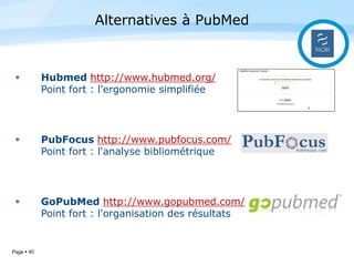 Page  40
 Hubmed http://www.hubmed.org/
Point fort : l'ergonomie simplifiée
 PubFocus http://www.pubfocus.com/
Point fort : l'analyse bibliométrique
 GoPubMed http://www.gopubmed.com/
Point fort : l'organisation des résultats
Alternatives à PubMed
 