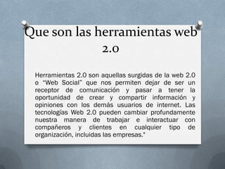 Que son las herramientas web
             2.0
 Herramientas 2.0 son aquellas surgidas de la web 2.0
 o “Web Social” que nos permiten dejar de ser un
 receptor de comunicación y pasar a tener la
 oportunidad de crear y compartir información y
 opiniones con los demás usuarios de internet. Las
 tecnologías Web 2.0 pueden cambiar profundamente
 nuestra manera de trabajar e interactuar con
 compañeros y clientes en cualquier tipo de
 organización, incluidas las empresas."
 