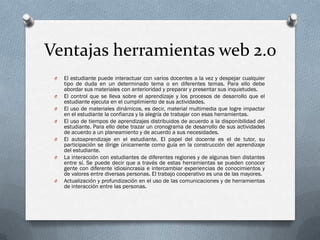 Ventajas herramientas web 2.0
 O   El estudiante puede interactuar con varios docentes a la vez y despejar cualquier
     tipo de duda en un determinado tema o en diferentes temas. Para ello debe
     abordar sus materiales con anterioridad y preparar y presentar sus inquietudes.
 O   El control que se lleva sobre el aprendizaje y los procesos de desarrollo que el
     estudiante ejecuta en el cumplimiento de sus actividades.
 O   El uso de materiales dinámicos, es decir, material multimedia que logre impactar
     en el estudiante la confianza y la alegría de trabajar con esas herramientas.
 O   El uso de tiempos de aprendizajes distribuidos de acuerdo a la disponibilidad del
     estudiante. Para ello debe trazar un cronograma de desarrollo de sus actividades
     de acuerdo a un planeamiento y de acuerdo a sus necesidades.
 O   El autoaprendizaje en el estudiante. El papel del docente es el de tutor, su
     participación se dirige únicamente como guía en la construcción del aprendizaje
     del estudiante.
 O   La interacción con estudiantes de diferentes regiones y de algunas bien distantes
     entre sí. Se puede decir que a través de estas herramientas se pueden conocer
     gente con diferente idiosincrasia e intercambiar experiencias de conocimientos y
     de valores entre diversas personas. El trabajo cooperativo es una de las mayores.
 O   Actualización y profundización en el uso de las comunicaciones y de herramientas
     de interacción entre las personas.
 