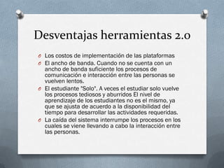 Desventajas herramientas 2.0
O Los costos de implementación de las plataformas
O El ancho de banda. Cuando no se cuenta con un
  ancho de banda suficiente los procesos de
  comunicación e interacción entre las personas se
  vuelven lentos.
O El estudiante "Solo". A veces el estudiar solo vuelve
  los procesos tediosos y aburridos El nivel de
  aprendizaje de los estudiantes no es el mismo, ya
  que se ajusta de acuerdo a la disponibilidad del
  tiempo para desarrollar las actividades requeridas.
O La caída del sistema interrumpe los procesos en los
  cuales se viene llevando a cabo la interacción entre
  las personas.
 