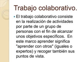 Trabajo colaborativo.El trabajo colaborativo consiste en la realización de actividades por parte de un grupo de personas con el fin de alcanzar unos objetivos específicos.  En este marco aprender significa "aprender con otros" (iguales o expertos) y recoger también sus puntos de vista.