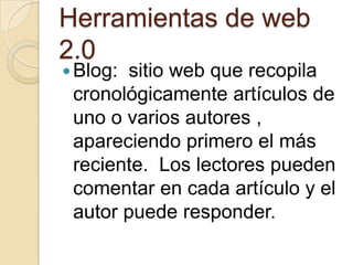 Herramientas de web 2.0Blog:  sitio web que recopila cronológicamente artículos de uno o varios autores , apareciendo primero el más reciente.  Los lectores pueden comentar en cada artículo y el autor puede responder.