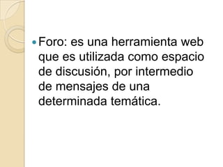 Foro: es una herramienta web que es utilizada como espacio de discusión, por intermedio de mensajes de una determinada temática.