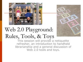 Web 2.0 Playground:  Rules, Tools, & Toys This session will provide a netiquette refresher, an introduction to handheld librarianship and a general discussion of Web 2.0 tools and toys used with handheld devices. 