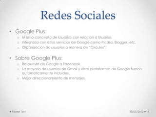 Redes Sociales
• Google Plus:
     o M ismo concepto de Usuarios con relacion a Usuarios
     o Integrado con otros servicios de Google como Picasa, Blogger, etc.
     o Organización de usuarios a manera de “Circulos”.


• Sobre Google Plus:
     o Respuesta de Google a Facebook
     o La mayoria de usuarios de Gmail y otras plataformas de Google fueron
       automaticamente incluidos.
     o Mejor direccionamiento de mensajes.




 Footer Text                                                         10/07/2012   11
 