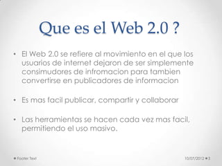 Que es el Web 2.0 ?
• El Web 2.0 se refiere al movimiento en el que los
  usuarios de internet dejaron de ser simplemente
  consimudores de infromacion para tambien
  convertirse en publicadores de informacion

• Es mas facil publicar, compartir y collaborar

• Las herramientas se hacen cada vez mas facil,
  permitiendo el uso masivo.


 Footer Text                                      10/07/2012   3
 