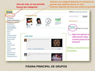 Tenemos una categoría dedicada a la educación en
Una vez más, se nos permite   general, pero podemos buscar en otras
buscar por categorías         materias, depende del tema que andemos buscando




                                                     Aquí nos aparece la
                                                     información sobre
                                                     nuestro grupo (si lo
                                                     tenemos

                                               Últimas actualizaciones
                                               de grupos




        PÁGINA PRINCIPAL DE GRUPOS
 