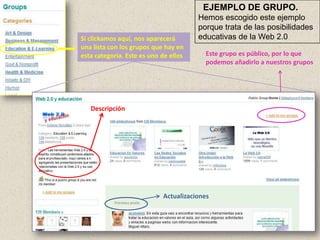 EJEMPLO DE GRUPO.
                                       Hemos escogido este ejemplo
                                       porque trata de las posibilidades
Si clickamos aquí, nos aparecerá       educativas de la Web 2.0
una lista con los grupos que hay en
esta categoría. Este es uno de ellos     Este grupo es público, por lo que
                                         podemos añadirlo a nuestros grupos




   Descripción




                            Actualizaciones
 