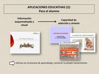 APLICACIONES EDUCATIVAS (2):
                   Para el alumno

  Información
                                             Capacidad de
esquematizada y
                                          selección y síntesis
     visual




 Activos en el proceso de aprendizaje; construir su propio conocimiento
 