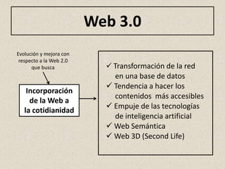 Web 3.0
Evolución y mejora con
 respecto a la Web 2.0
      que busca             Transformación de la red
                             en una base de datos
                            Tendencia a hacer los
    Incorporación
                             contenidos más accesibles
     de la Web a
                            Empuje de las tecnologías
   la cotidianidad
                             de inteligencia artificial
                            Web Semántica
                            Web 3D (Second Life)
 