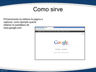 Como sirve
Primeramente se obtiene la pagina a
capturar; como ejemplo querré
obtener el pantallazo de
www.google.com
 