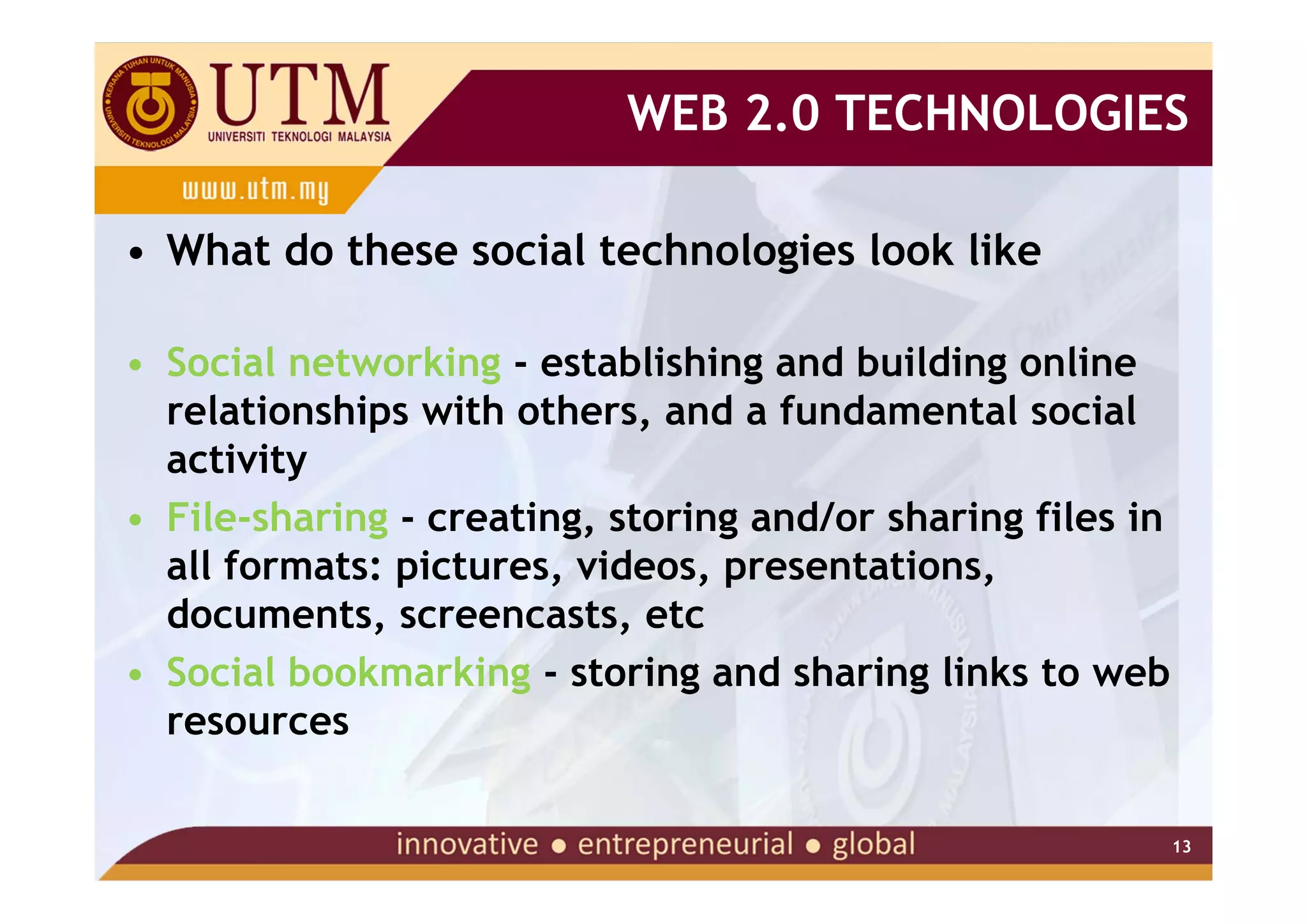 WEB 2.0 TECHNOLOGIES

• What do these social technologies look like

• Social networking - establishing and building online
  relationships with others, and a fundamental social
  activity
• File-sharing - creating, storing and/or sharing files in
  all formats: pictures, videos, presentations,
  documents, screencasts, etc
• Social bookmarking - storing and sharing links to web
  resources

                                                             13
 