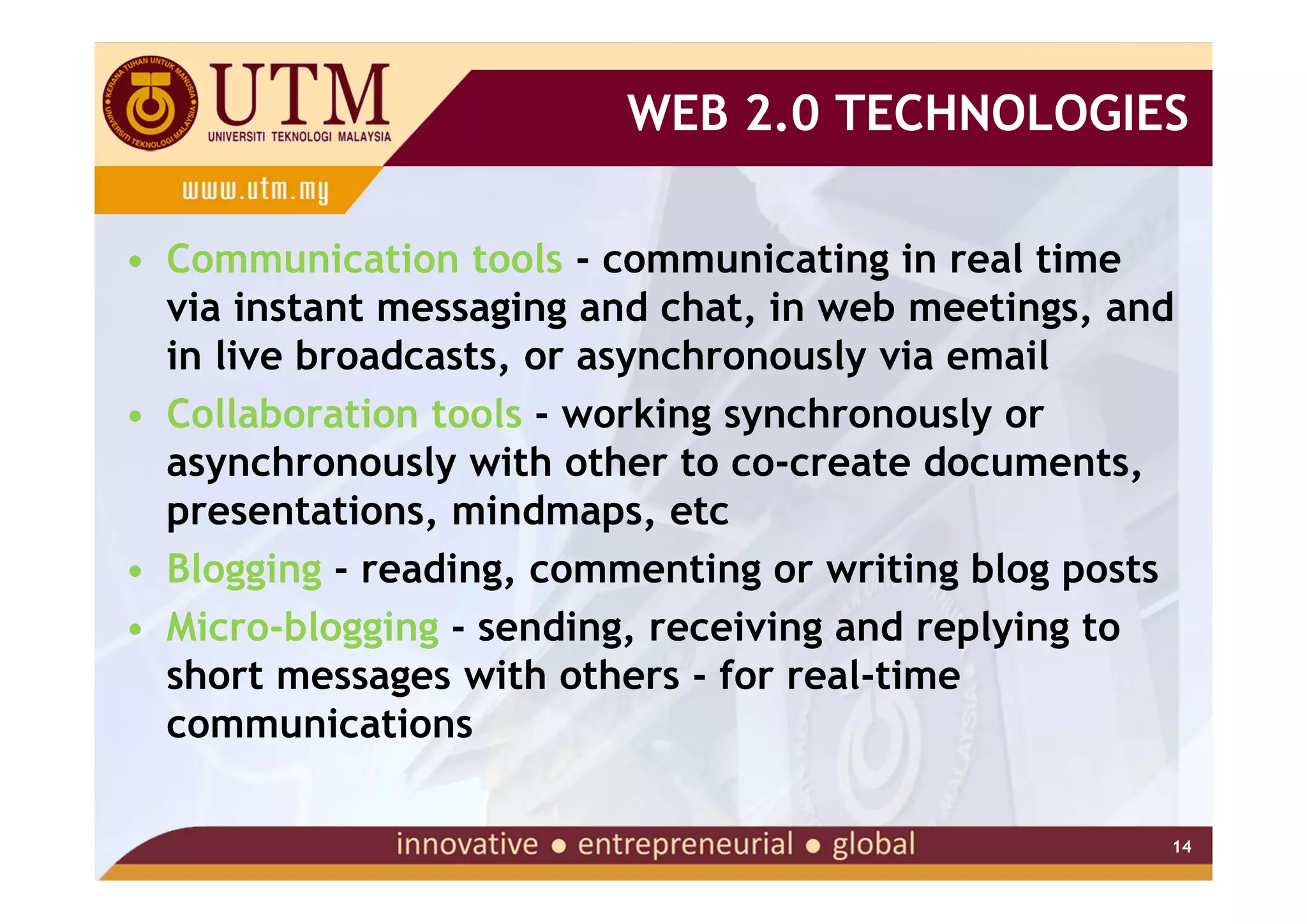 WEB 2.0 TECHNOLOGIES

• Communication tools - communicating in real time
  via instant messaging and chat, in web meetings, and
  in live broadcasts, or asynchronously via email
• Collaboration tools - working synchronously or
  asynchronously with other to co-create documents,
  presentations, mindmaps, etc
• Blogging - reading, commenting or writing blog posts
• Micro-blogging - sending, receiving and replying to
  short messages with others - for real-time
  communications

                                                     14
 
