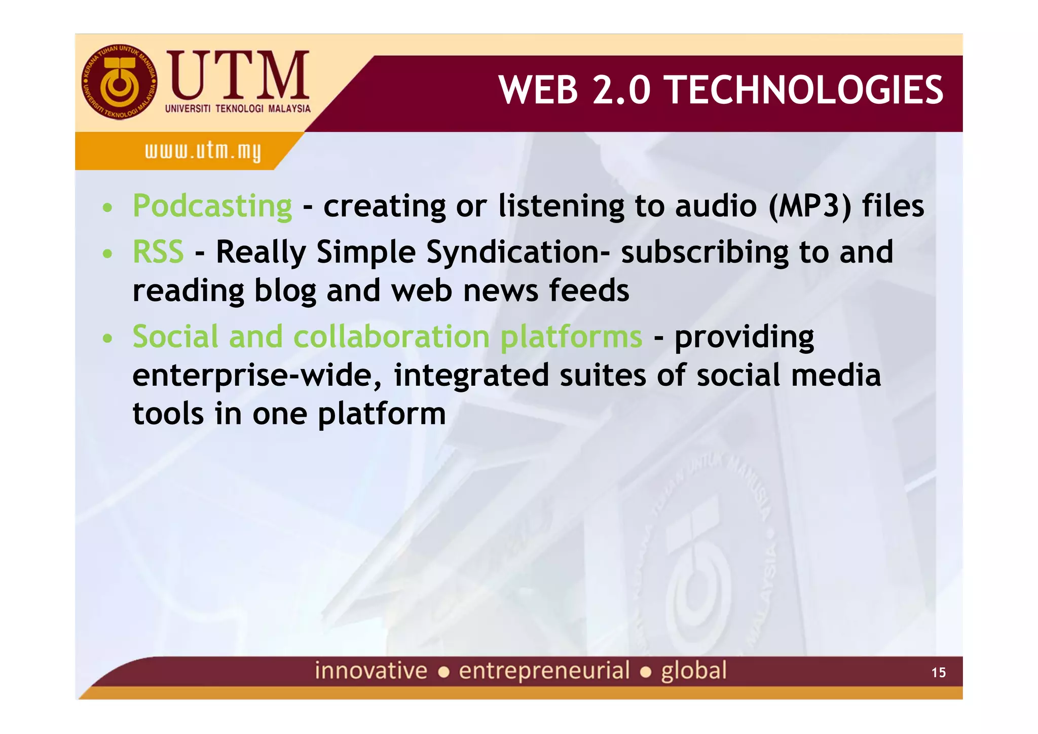 WEB 2.0 TECHNOLOGIES

• Podcasting - creating or listening to audio (MP3) files
• RSS - Really Simple Syndication- subscribing to and
  reading blog and web news feeds
• Social and collaboration platforms - providing
  enterprise-wide, integrated suites of social media
  tools in one platform




                                                            15
 