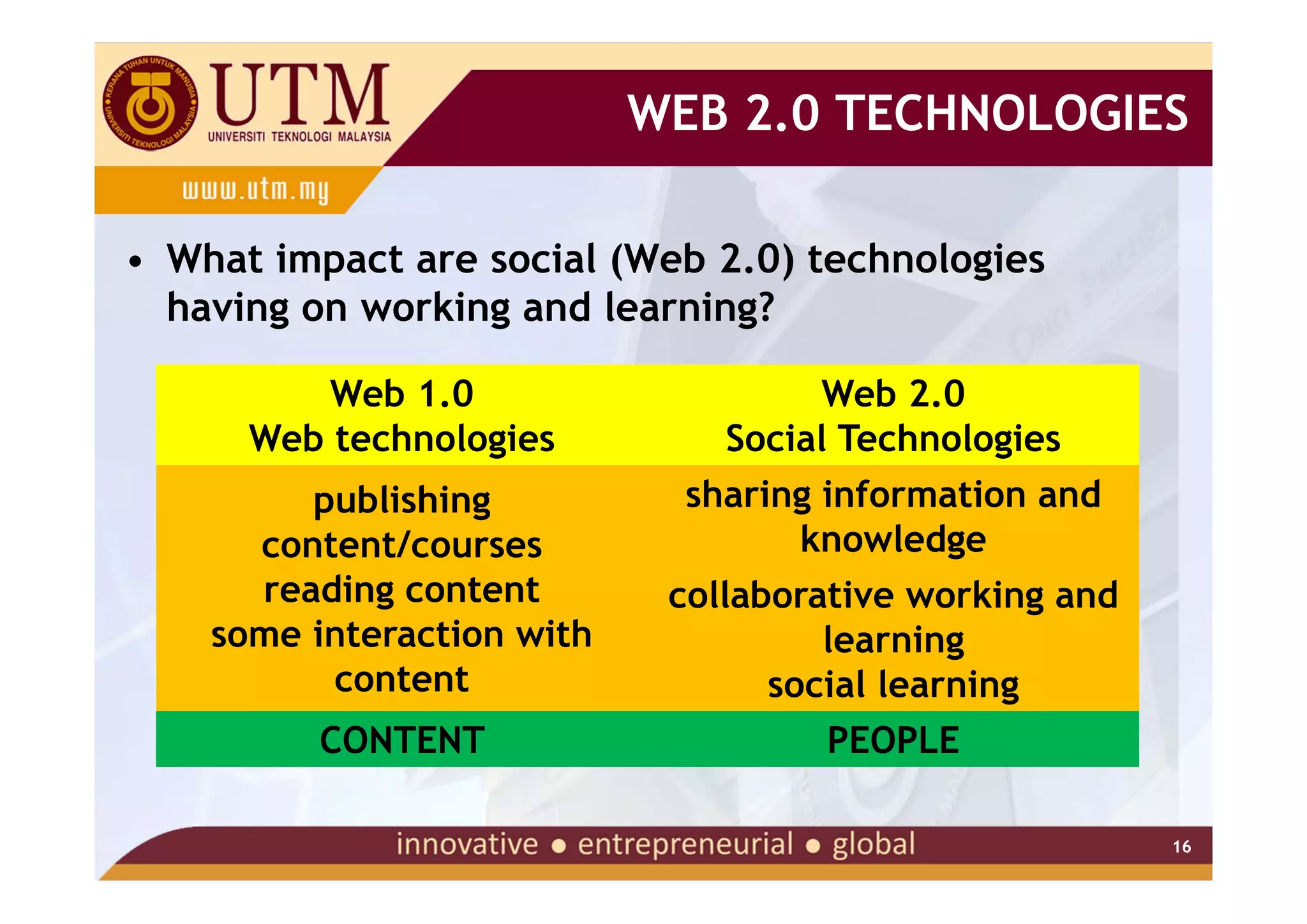 WEB 2.0 TECHNOLOGIES

• What impact are social (Web 2.0) technologies
  having on working and learning?

          Web 1.0                     Web 2.0
      Web technologies          Social Technologies
         publishing           sharing information and
      content/courses               knowledge
      reading content        collaborative working and
    some interaction with             learning
          content                  social learning
         CONTENT                      PEOPLE

                                                         16
 