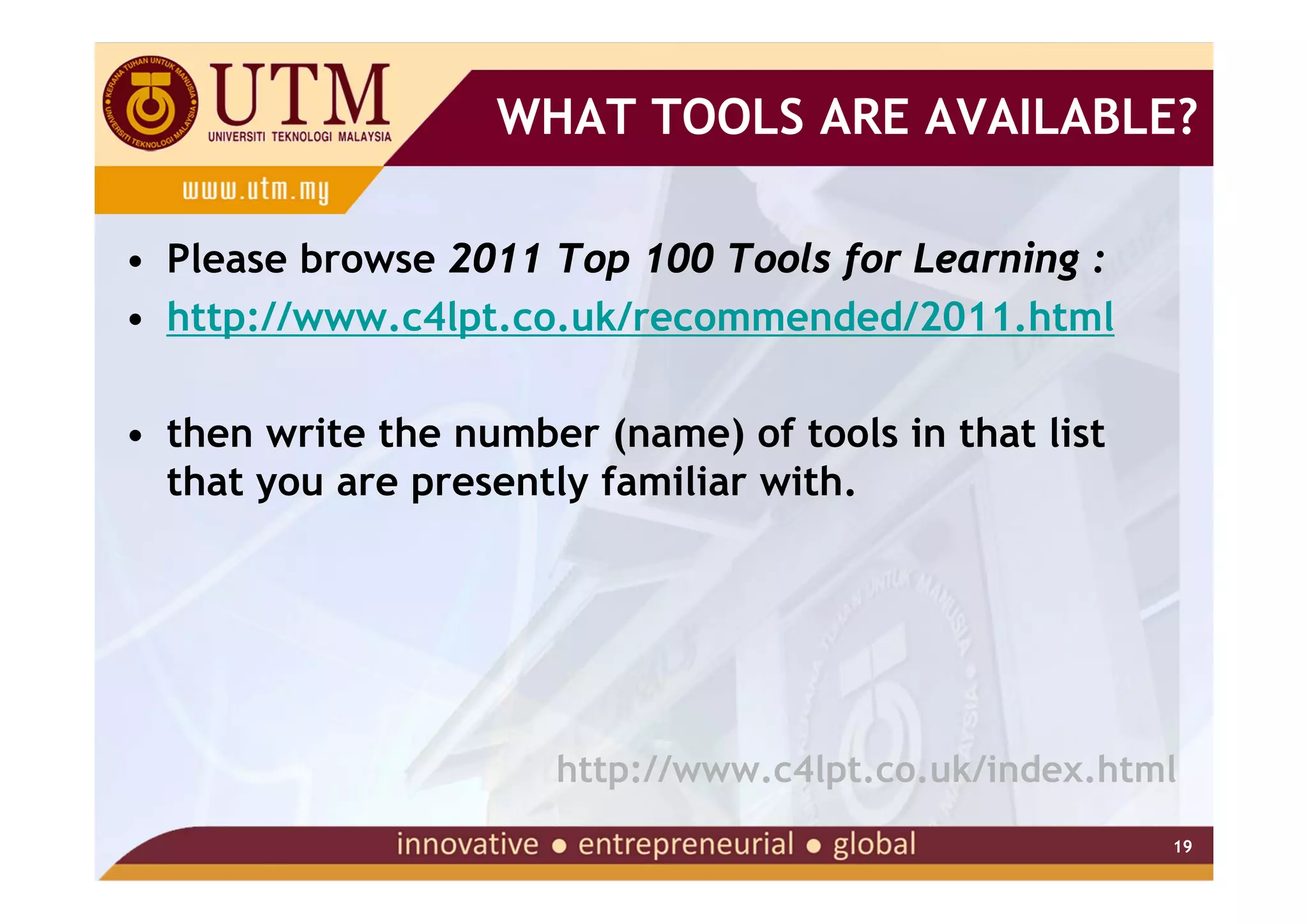 WHAT TOOLS ARE AVAILABLE?

• Please browse 2011 Top 100 Tools for Learning :
• http://www.c4lpt.co.uk/recommended/2011.html

• then write the number (name) of tools in that list
  that you are presently familiar with.




                      http://www.c4lpt.co.uk/index.html
                                                       19
 