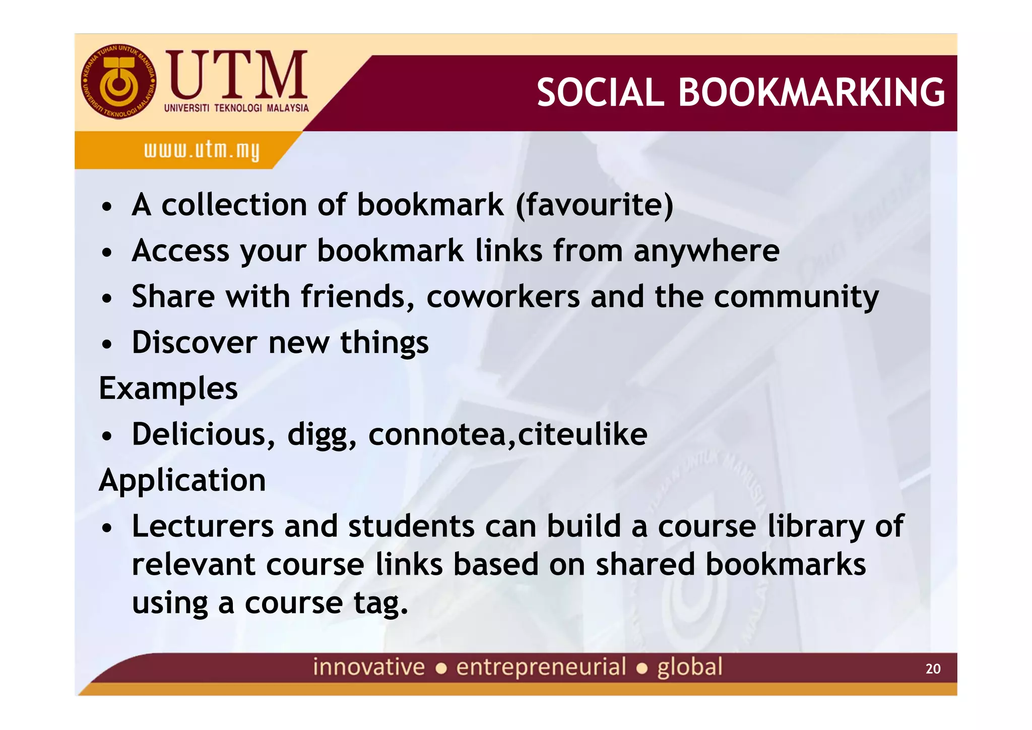 SOCIAL BOOKMARKING

• A collection of bookmark (favourite)
• Access your bookmark links from anywhere
• Share with friends, coworkers and the community
• Discover new things
Examples
• Delicious, digg, connotea,citeulike
Application
• Lecturers and students can build a course library of
  relevant course links based on shared bookmarks
  using a course tag.
                                                         20
 