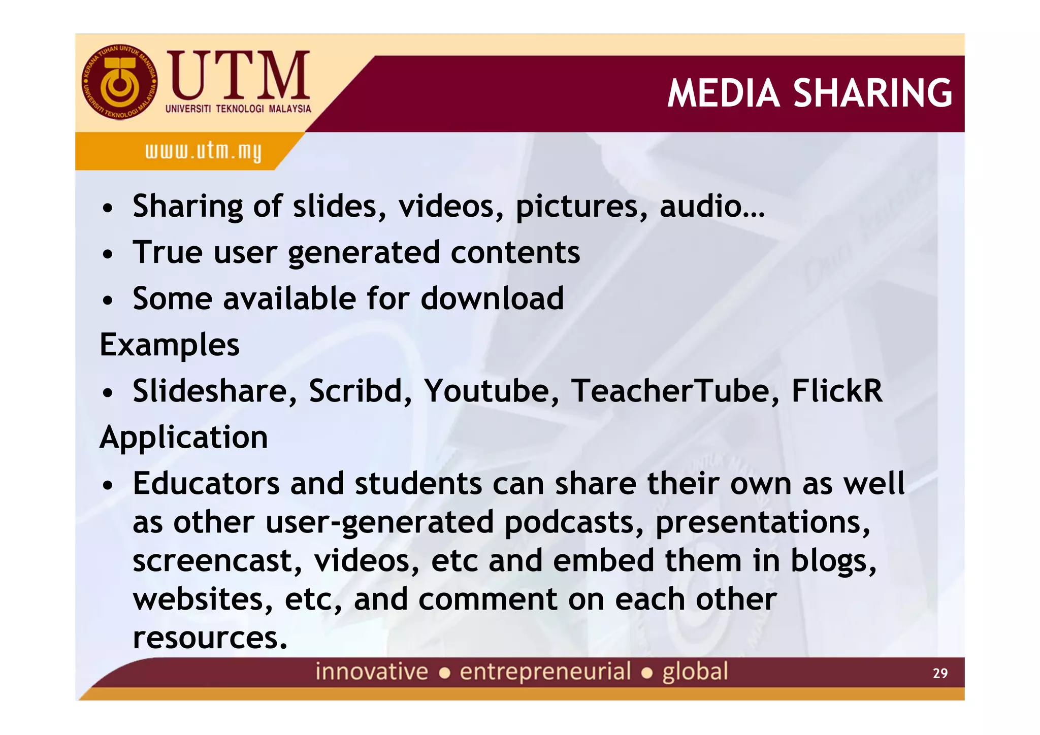 MEDIA SHARING

• Sharing of slides, videos, pictures, audio…
• True user generated contents
• Some available for download
Examples
• Slideshare, Scribd, Youtube, TeacherTube, FlickR
Application
• Educators and students can share their own as well
  as other user-generated podcasts, presentations,
  screencast, videos, etc and embed them in blogs,
  websites, etc, and comment on each other
  resources.
                                                       29
 