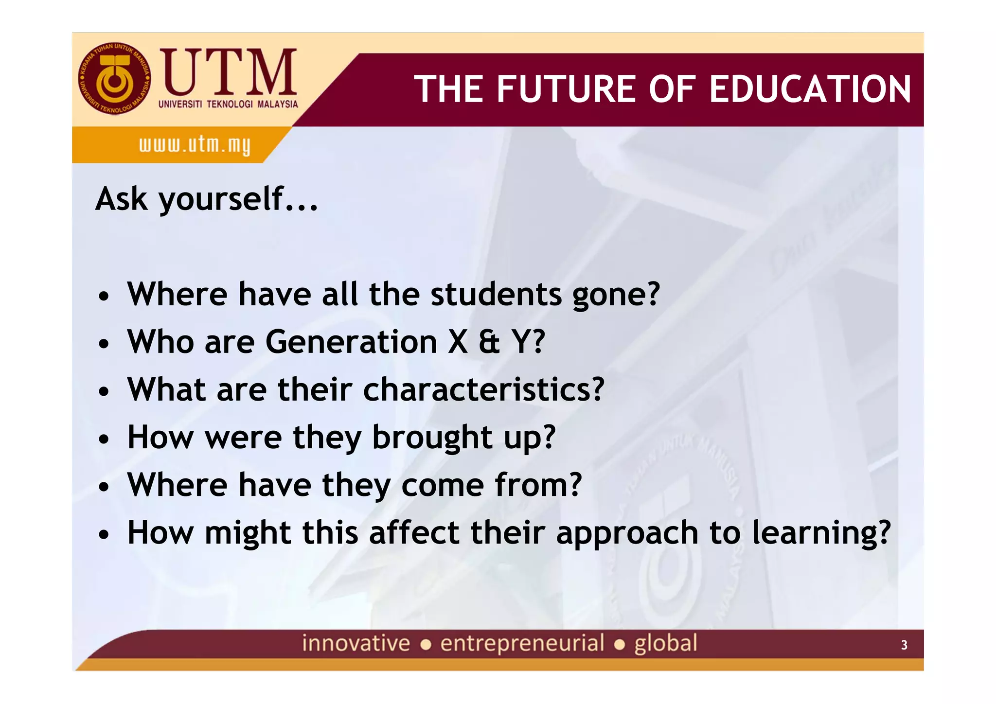 THE FUTURE OF EDUCATION

Ask yourself...

•   Where have all the students gone?
•   Who are Generation X & Y?
•   What are their characteristics?
•   How were they brought up?
•   Where have they come from?
•   How might this affect their approach to learning?


                                                        3
 