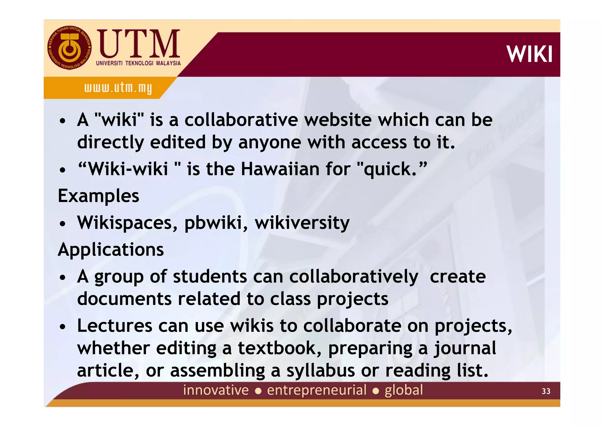WIKI

• A "wiki" is a collaborative website which can be
  directly edited by anyone with access to it.
• “Wiki-wiki " is the Hawaiian for "quick.”
Examples
• Wikispaces, pbwiki, wikiversity
Applications
• A group of students can collaboratively create
  documents related to class projects
• Lectures can use wikis to collaborate on projects,
  whether editing a textbook, preparing a journal
  article, or assembling a syllabus or reading list.
                                                       33
 