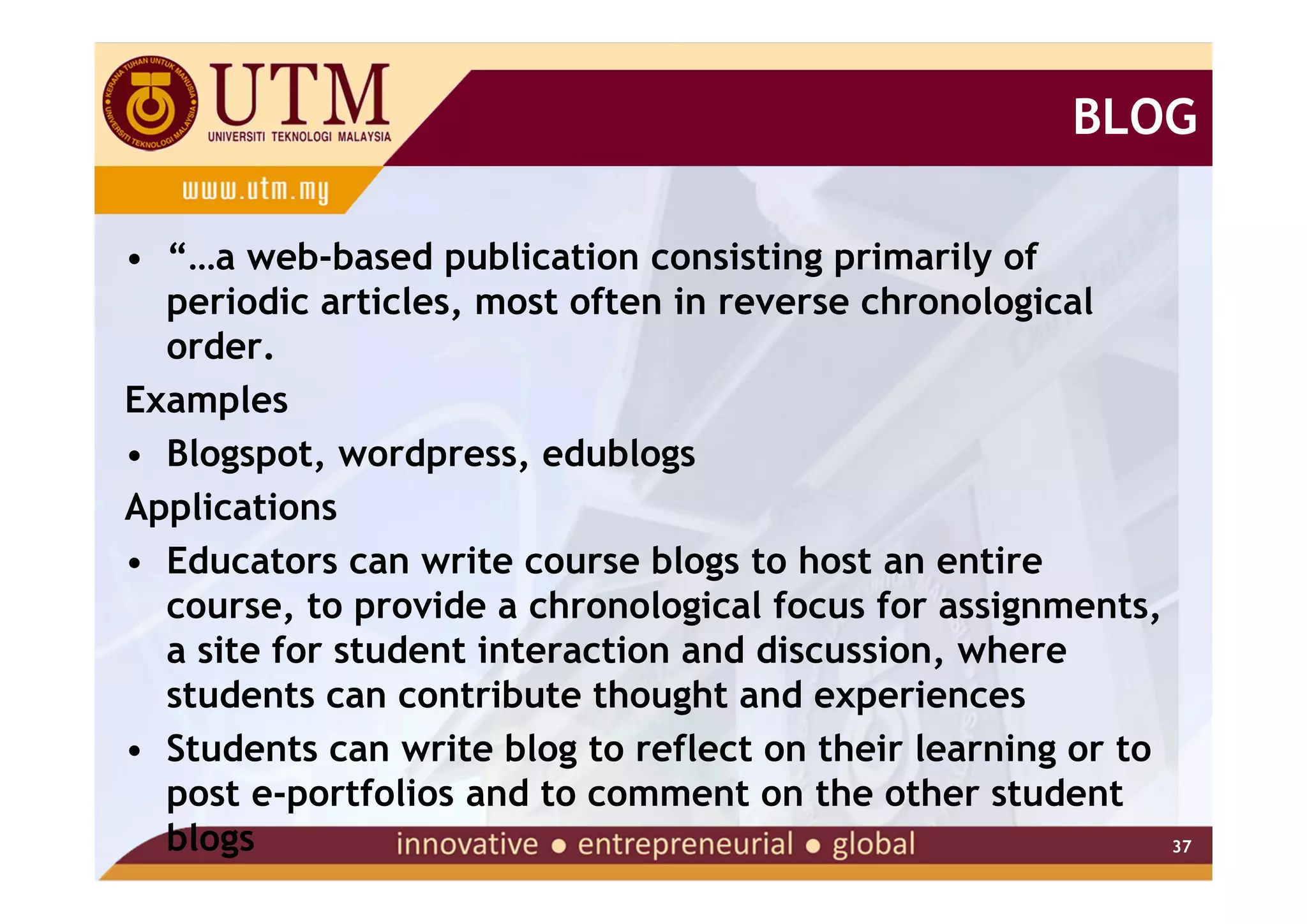 BLOG

• “…a web-based publication consisting primarily of
  periodic articles, most often in reverse chronological
  order.
Examples
• Blogspot, wordpress, edublogs
Applications
• Educators can write course blogs to host an entire
  course, to provide a chronological focus for assignments,
  a site for student interaction and discussion, where
  students can contribute thought and experiences
• Students can write blog to reflect on their learning or to
  post e-portfolios and to comment on the other student
  blogs                                                      37
 