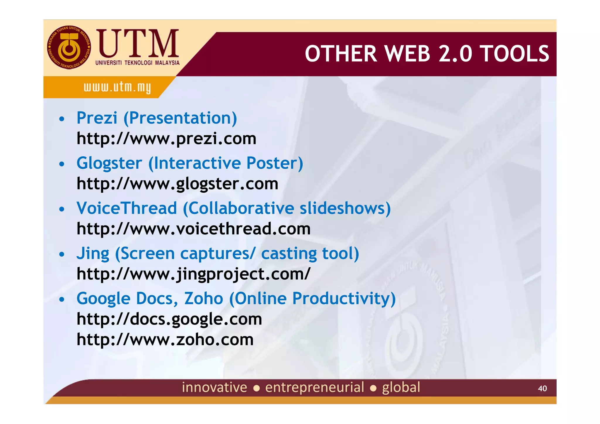OTHER WEB 2.0 TOOLS

• Prezi (Presentation)
  http://www.prezi.com
• Glogster (Interactive Poster)
  http://www.glogster.com
• VoiceThread (Collaborative slideshows)
  http://www.voicethread.com
• Jing (Screen captures/ casting tool)
  http://www.jingproject.com/
• Google Docs, Zoho (Online Productivity)
  http://docs.google.com
  http://www.zoho.com

                                               40
 